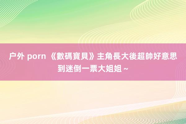 户外 porn 《數碼寶貝》主角長大後超帥　好意思到迷倒一票大姐姐～