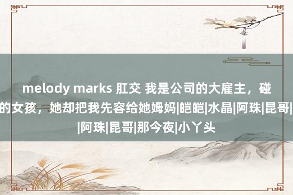 melody marks 肛交 我是公司的大雇主，碰见一个鲜嫩灵的女孩，她却把我先容给她姆妈|皑皑|水晶|阿珠|昆哥|那今夜|小丫头