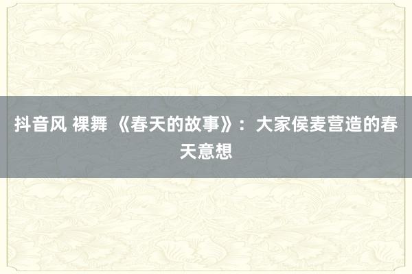 抖音风 裸舞 《春天的故事》：大家侯麦营造的春天意想