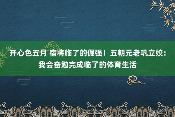 开心色五月 宿将临了的倔强！五朝元老巩立姣：我会奋勉完成临了的体育生活